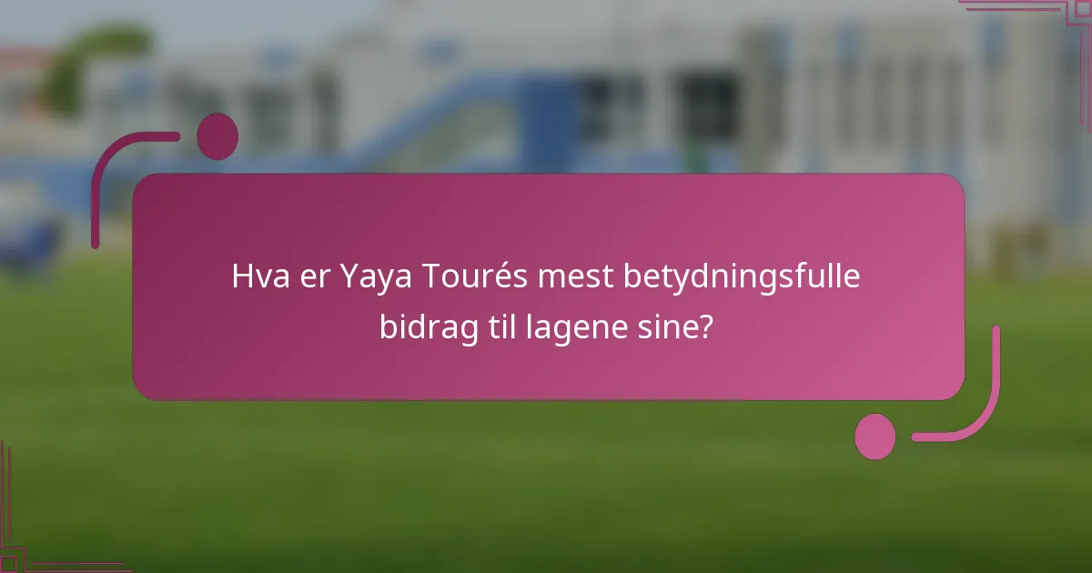 Hva er Yaya Tourés mest betydningsfulle bidrag til lagene sine?
