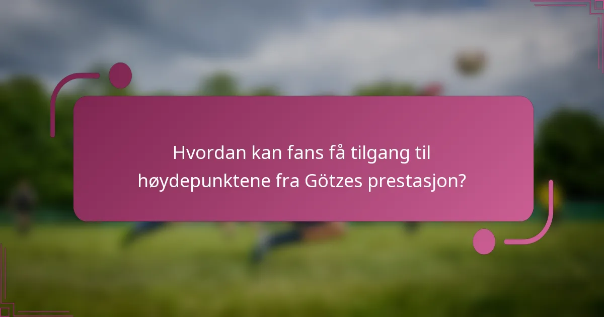 Hvordan kan fans få tilgang til høydepunktene fra Götzes prestasjon?